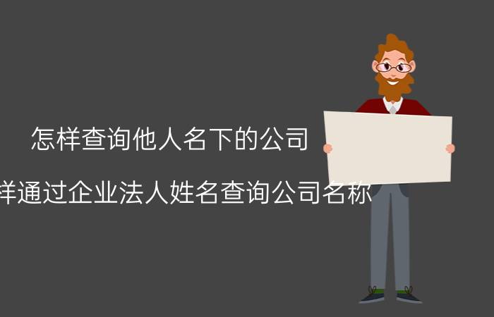 怎样查询他人名下的公司 怎样通过企业法人姓名查询公司名称？